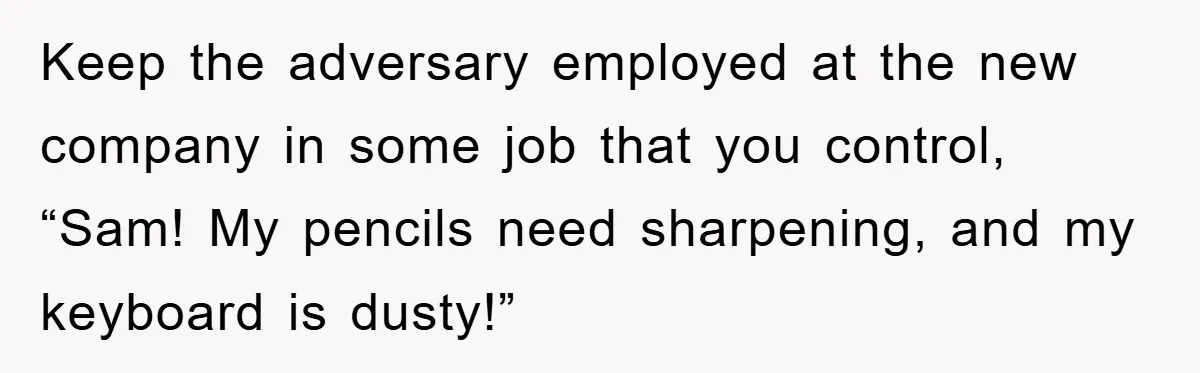 Keep the adversary employed at the new company in some job that you control, “Sam! My pencils need sharpening, and my keyboard is dusty!”