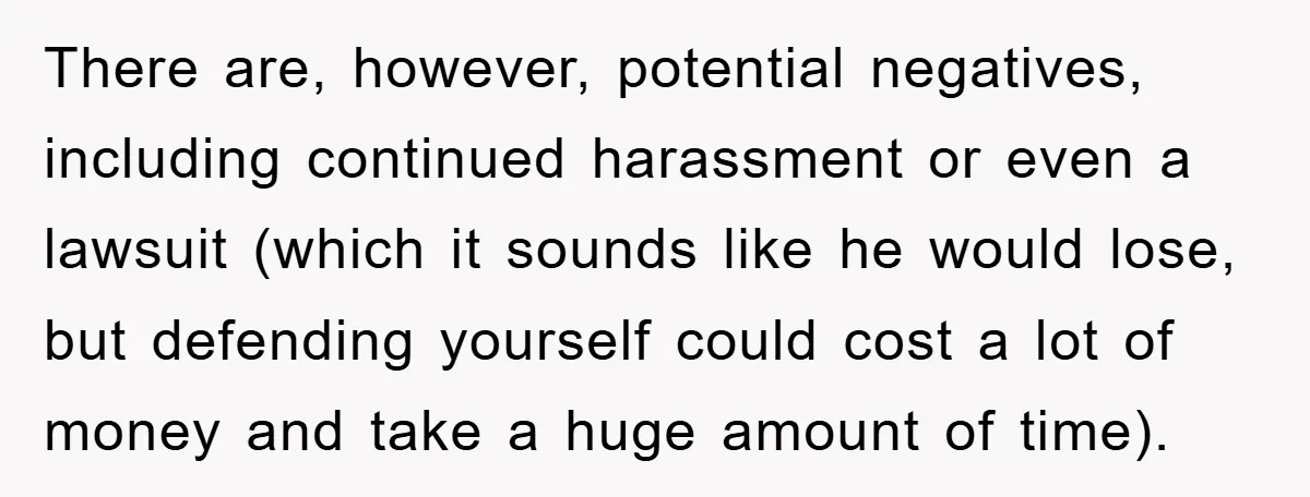There are, however, potential negatives, including continued harassment or even a lawsuit (which it sounds like he would lose, but defending yourself could cost a lot of money and take...