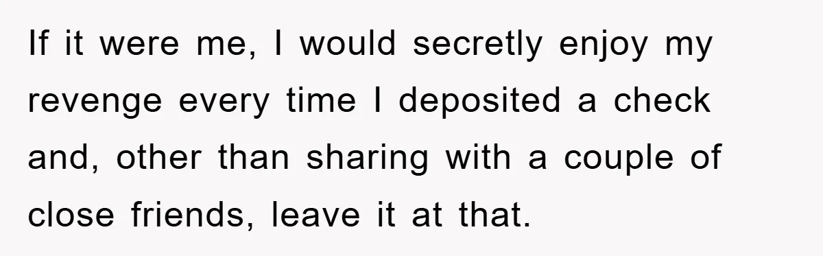 If it were me, I would secretly enjoy my revenge every time I deposited a check and, other than sharing with a couple of close friends, leave it at that.