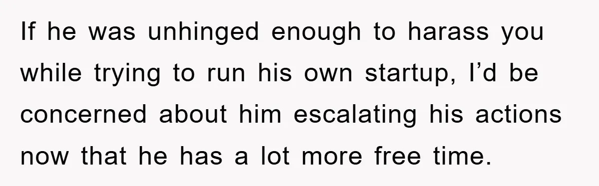 If he was unhinged enough to harass you while trying to run his own startup, I’d be concerned about him escalating his actions now that he has a lot more...