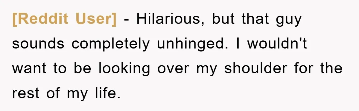 [Reddit User] − Hilarious, but that guy sounds completely unhinged. I wouldn't want to be looking over my shoulder for the rest of my life.