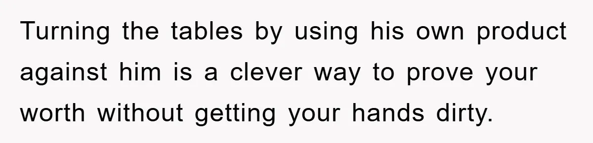 Turning the tables by using his own product against him is a clever way to prove your worth without getting your hands dirty.