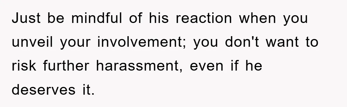 Just be mindful of his reaction when you unveil your involvement; you don't want to risk further harassment, even if he deserves it.