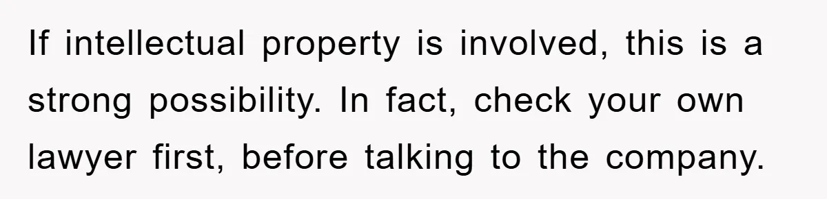 If intellectual property is involved, this is a strong possibility. In fact, check your own lawyer first, before talking to the company.