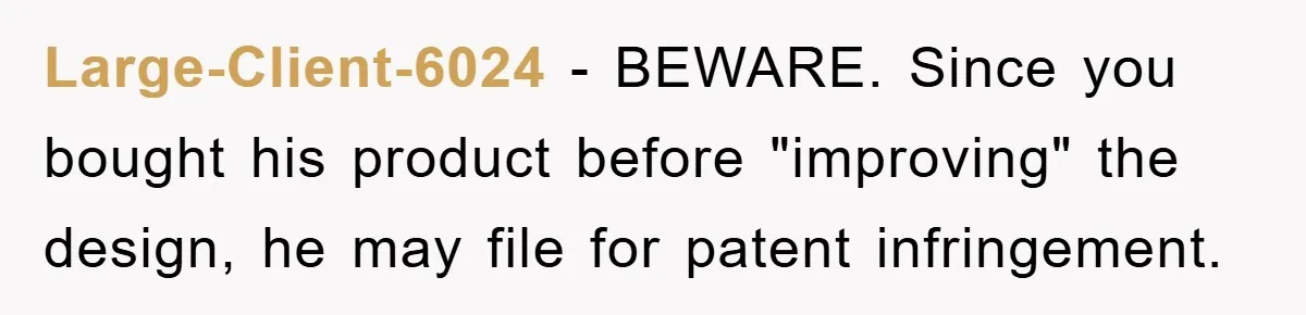 Large-Client-6024 − BEWARE. Since you bought his product before "improving" the design, he may file for patent infringement.