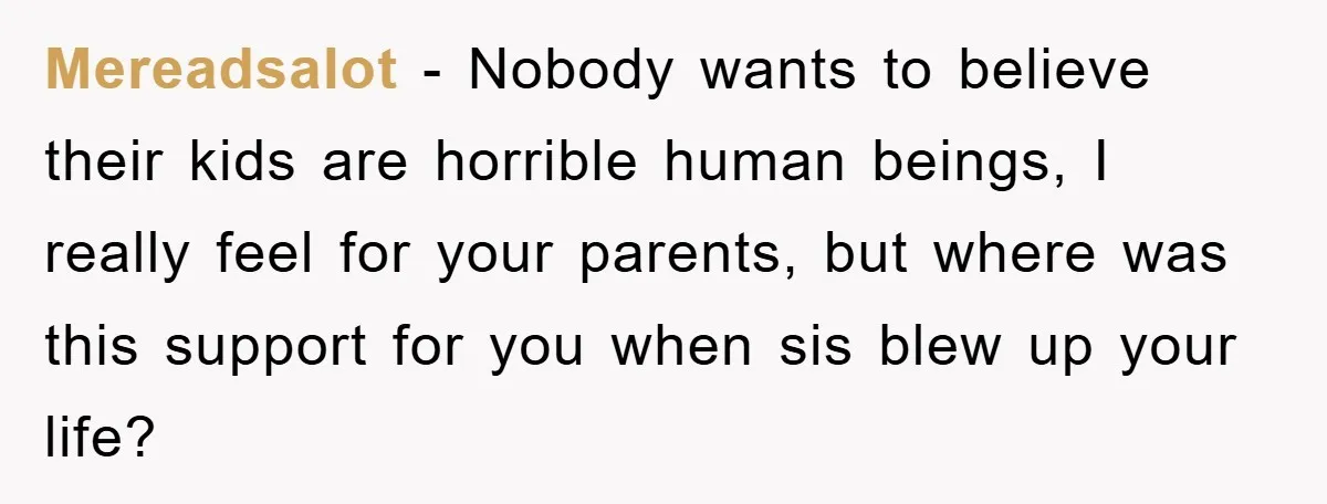 Mereadsalot - Nobody wants to believe their kids are horrible human beings, I really feel for your parents, but where was this support for you when sis blew up your...