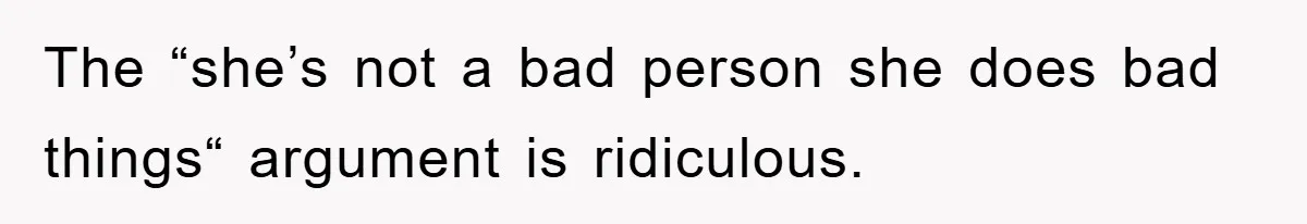 The “she’s not a bad person she does bad things“ argument is ridiculous.