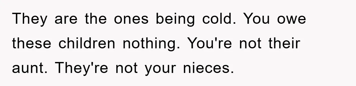 They are the ones being cold. You owe these children nothing. You're not their aunt. They're not your nieces.
