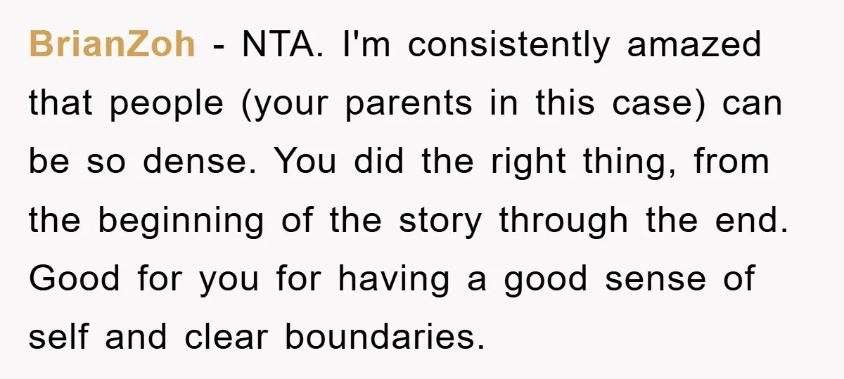 BrianZoh - NTA. I'm consistently amazed that people (your parents in this case) can be so dense. You did the right thing, from the beginning of the story through the...