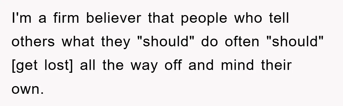 I'm a firm believer that people who tell others what they "should" do often "should" [get lost] all the way off and mind their own.