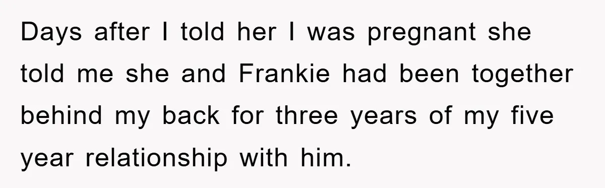 Days after I told her I was pregnant she told me she and Frankie had been together behind my back for three years of my five year relationship with him.