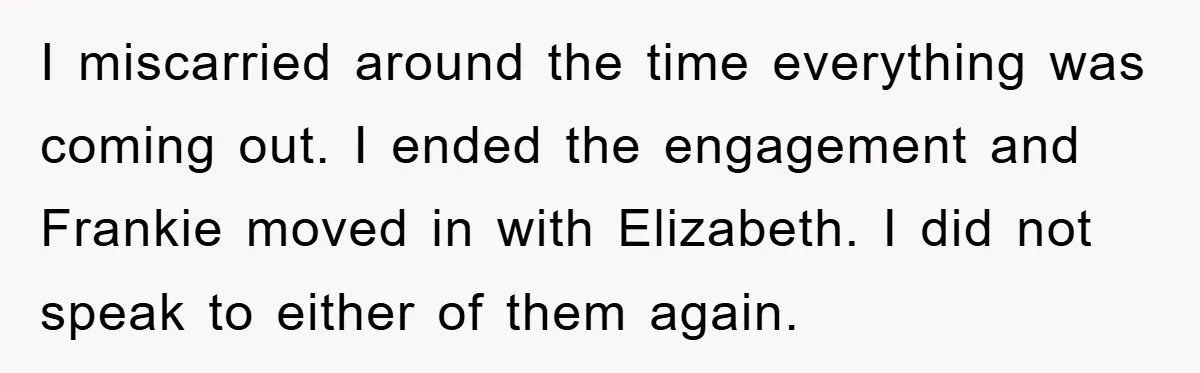 I miscarried around the time everything was coming out. I ended the engagement and Frankie moved in with Elizabeth. I did not speak to either of them again.