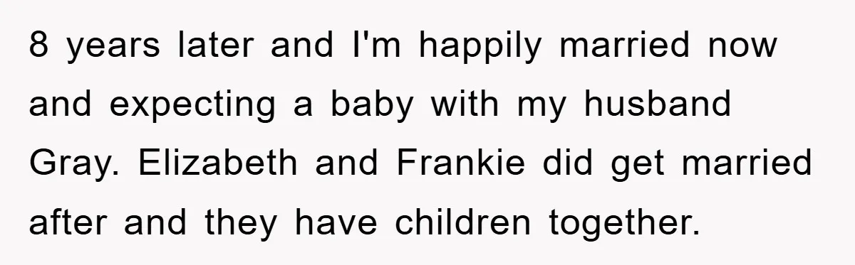 8 years later and I'm happily married now and expecting a baby with my husband Gray. Elizabeth and Frankie did get married after and they have children together.