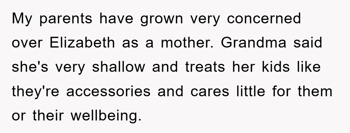 My parents have grown very concerned over Elizabeth as a mother. Grandma said she's very shallow and treats her kids like they're accessories and cares little for them or their...
