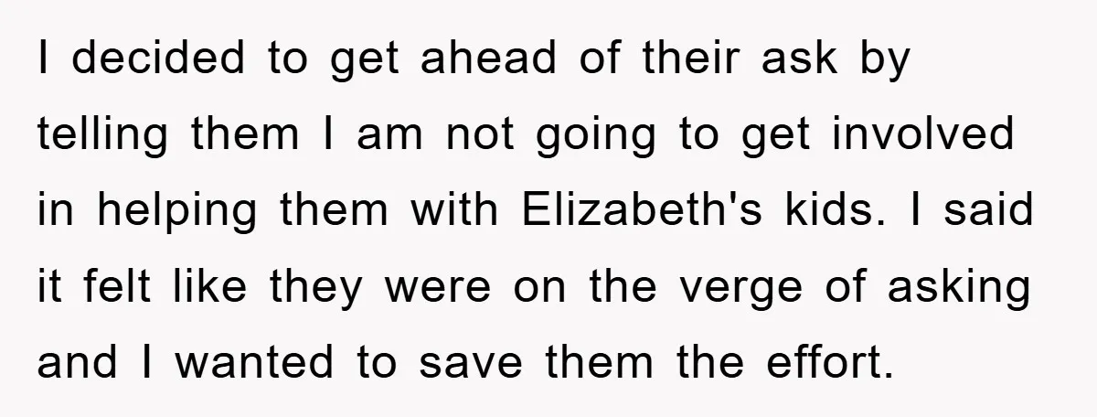 I decided to get ahead of their ask by telling them I am not going to get involved in helping them with Elizabeth's kids. I said it felt like they...