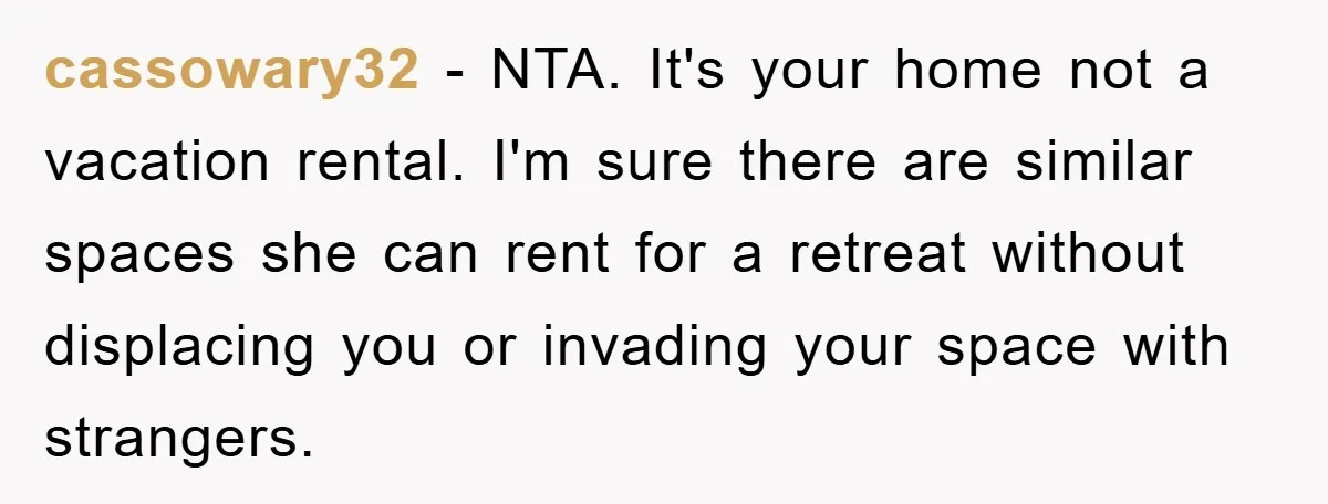 cassowary32 - NTA. It's your home not a vacation rental. I'm sure there are similar spaces she can rent for a retreat without displacing you or invading your space with...