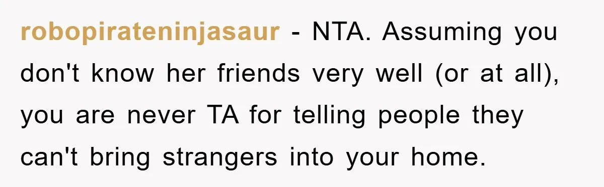 robopirateninjasaur - NTA. Assuming you don't know her friends very well (or at all), you are never TA for telling people they can't bring strangers into your home.