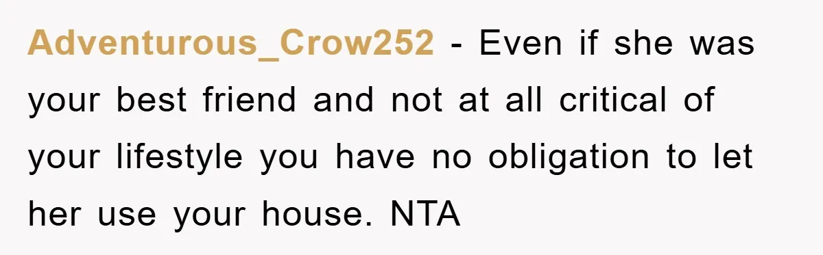 Adventurous_Crow252 - Even if she was your best friend and not at all critical of your lifestyle you have no obligation to let her use your house. NTA