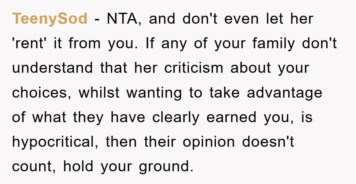 TeenySod - NTA, and don't even let her 'rent' it from you. If any of your family don't understand that her criticism about your choices, whilst wanting to take advantage...
