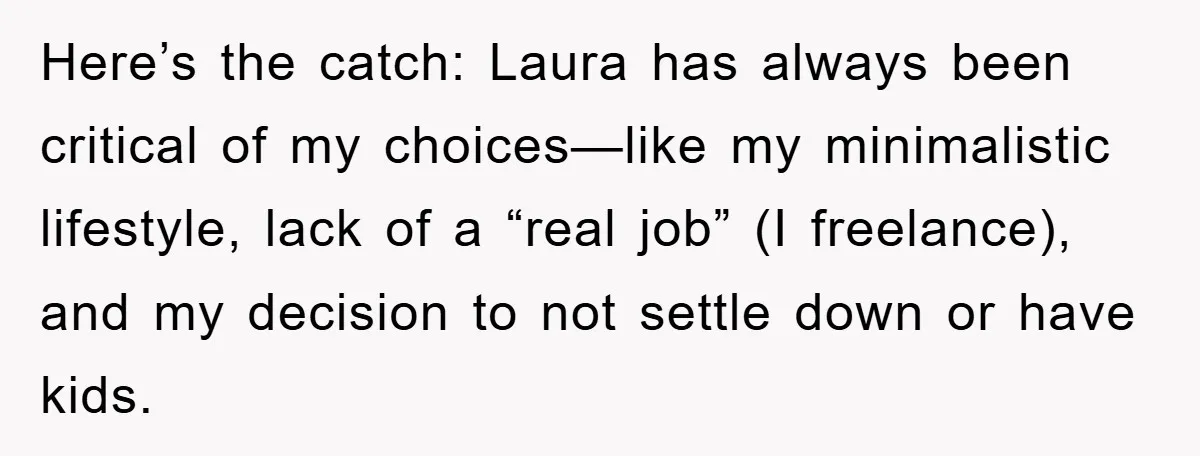 Here’s the catch: Laura has always been critical of my choices—like my minimalistic lifestyle, lack of a “real job” (I freelance), and my decision to not settle down or have...
