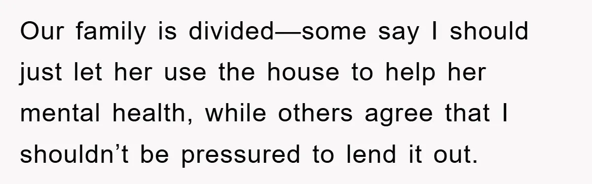 Our family is divided—some say I should just let her use the house to help her mental health, while others agree that I shouldn’t be pressured to lend it out.