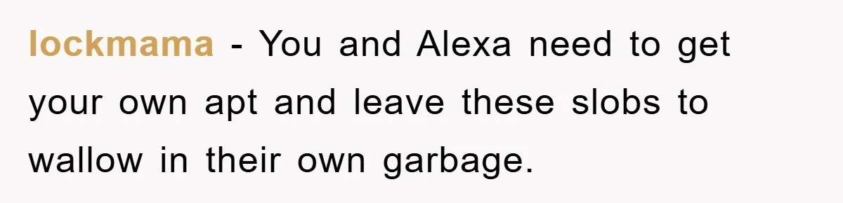 lockmama - You and Alexa need to get your own apt and leave these slobs to wallow in their own garbage.