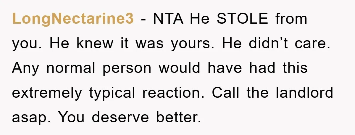 LongNectarine3 - NTA He STOLE from you. He knew it was yours. He didn’t care. Any normal person would have had this extremely typical reaction. Call the landlord asap. You...