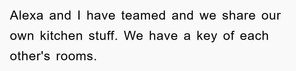 Alexa and I have teamed and we share our own kitchen stuff. We have a key of each other's rooms.