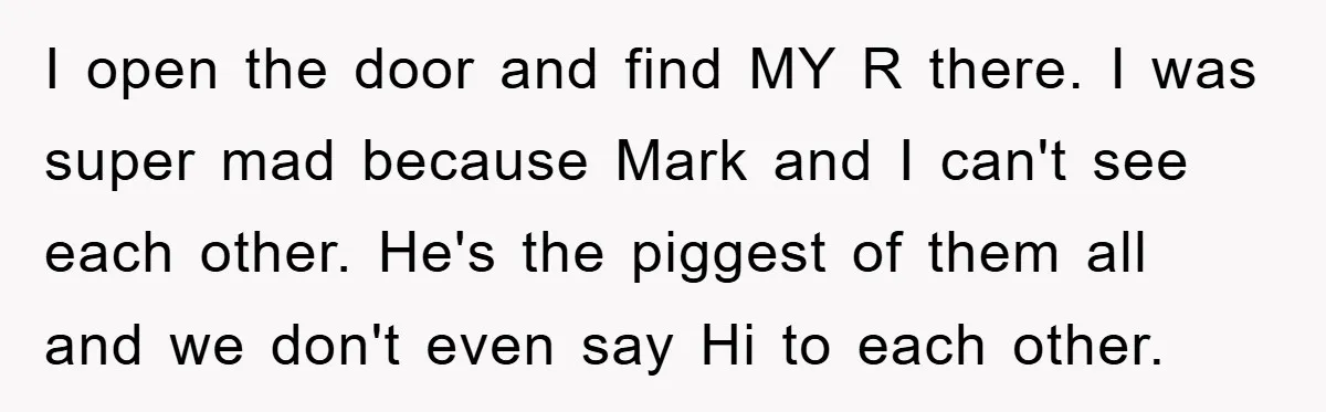 I open the door and find MY R there. I was super mad because Mark and I can't see each other. He's the piggest of them all and we don't...