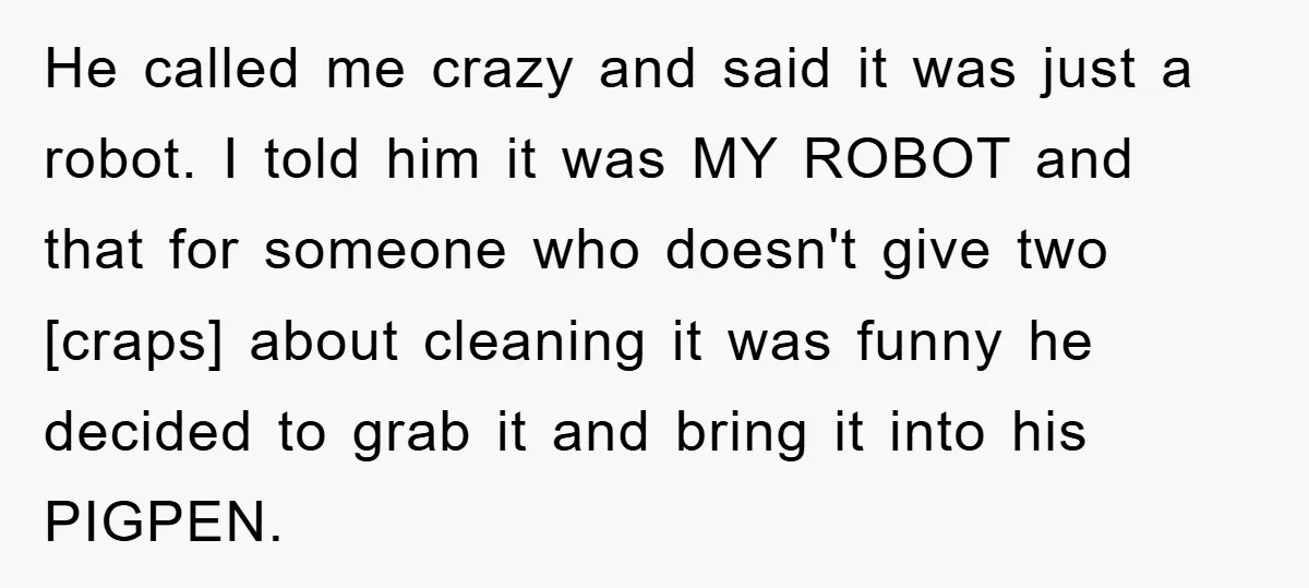 He called me crazy and said it was just a robot. I told him it was MY ROBOT and that for someone who doesn't give two [craps] about cleaning it...