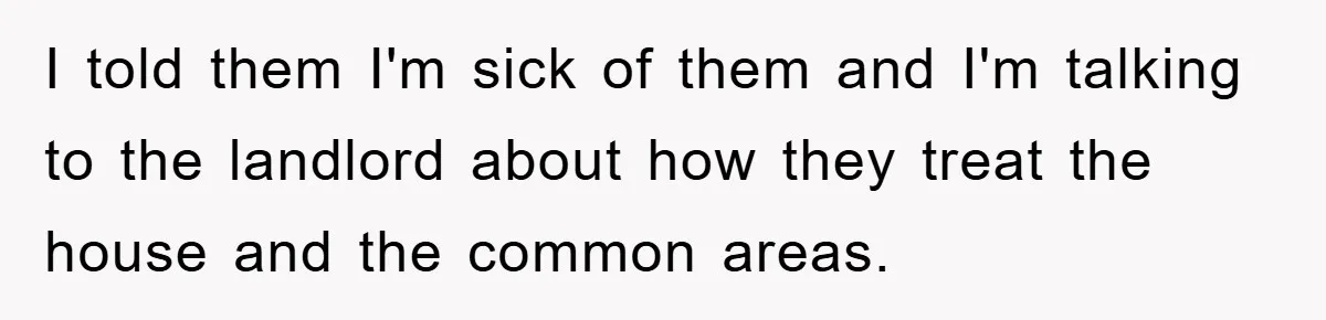 I told them I'm sick of them and I'm talking to the landlord about how they treat the house and the common areas.