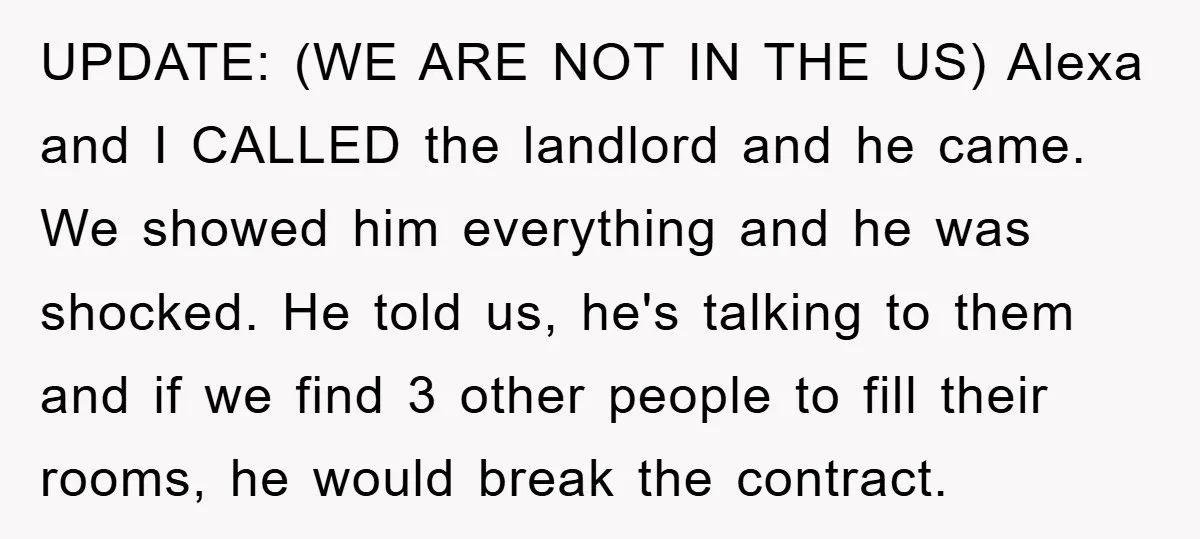 UPDATE: (WE ARE NOT IN THE US) Alexa and I CALLED the landlord and he came. We showed him everything and he was shocked. He told us, he's talking to...