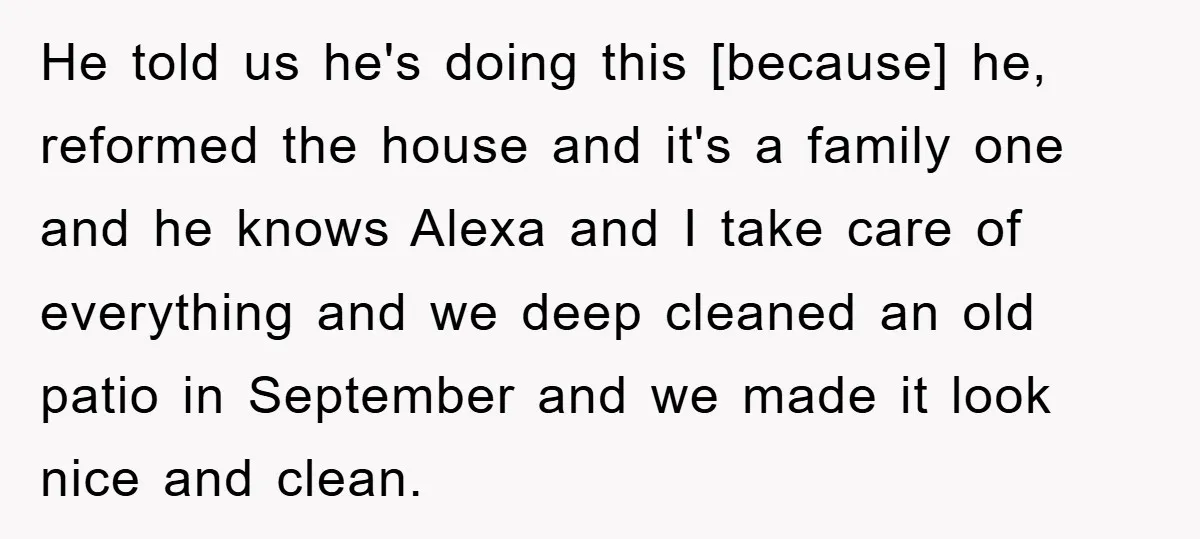 He told us he's doing this [because] he, reformed the house and it's a family one and he knows Alexa and I take care of everything and we deep cleaned...