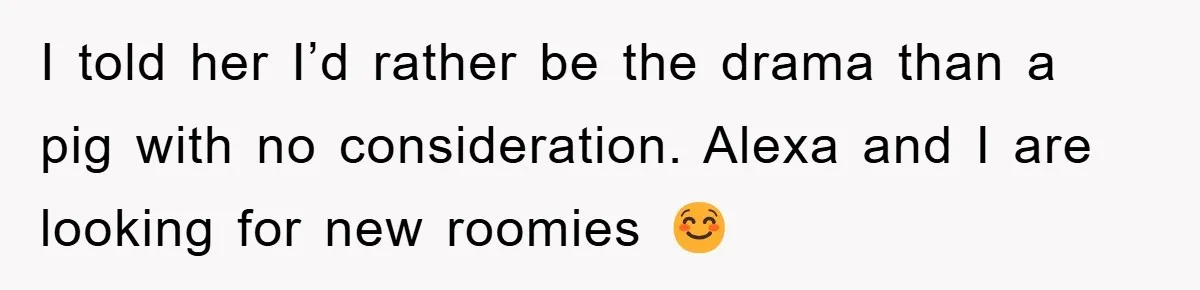 I told her I’d rather be the drama than a pig with no consideration. Alexa and I are looking for new roomies ☺️