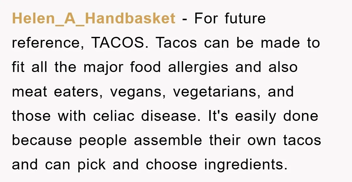 Helen_A_Handbasket - For future reference, TACOS. Tacos can be made to fit all the major food allergies and also meat eaters, vegans, vegetarians, and those with celiac disease. It's easily...