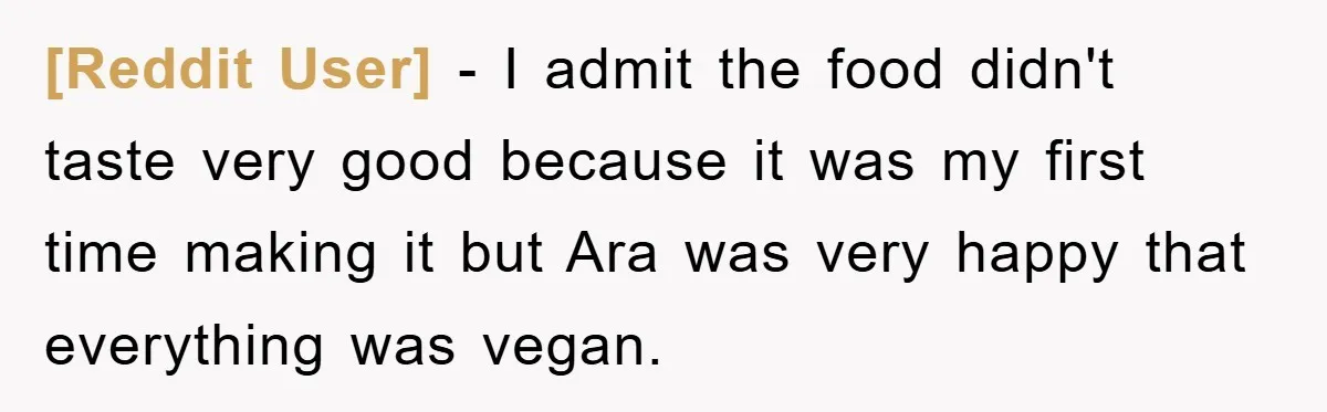 [Reddit User] - I admit the food didn't taste very good because it was my first time making it but Ara was very happy that everything was vegan.