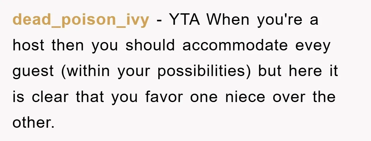 dead_poison_ivy - YTA When you're a host then you should accommodate evey guest (within your possibilities) but here it is clear that you favor one niece over the other.