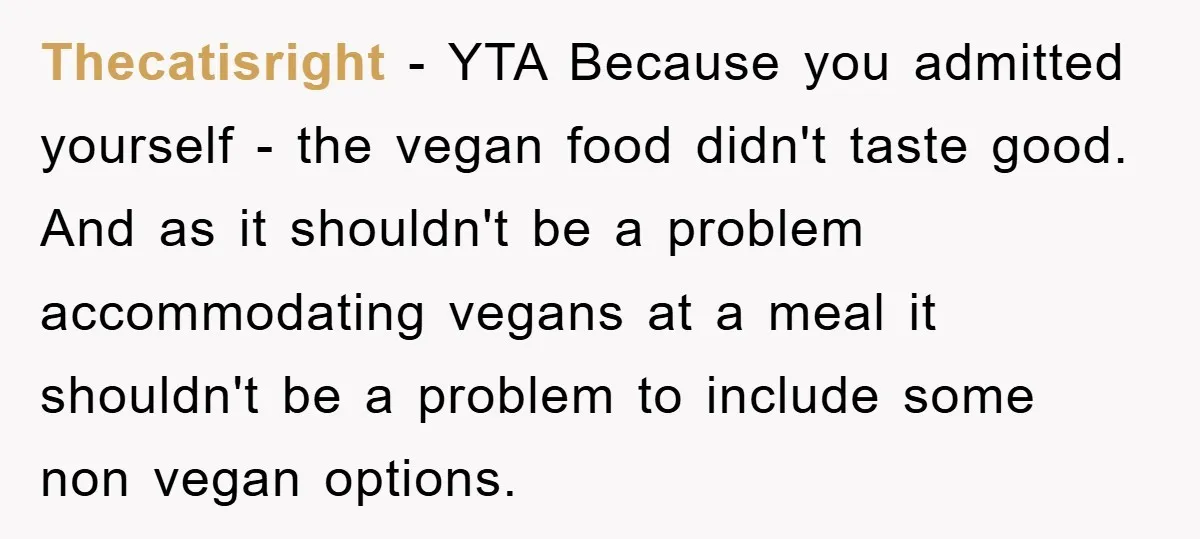 Thecatisright - YTA Because you admitted yourself - the vegan food didn't taste good. And as it shouldn't be a problem accommodating vegans at a meal it shouldn't be a...