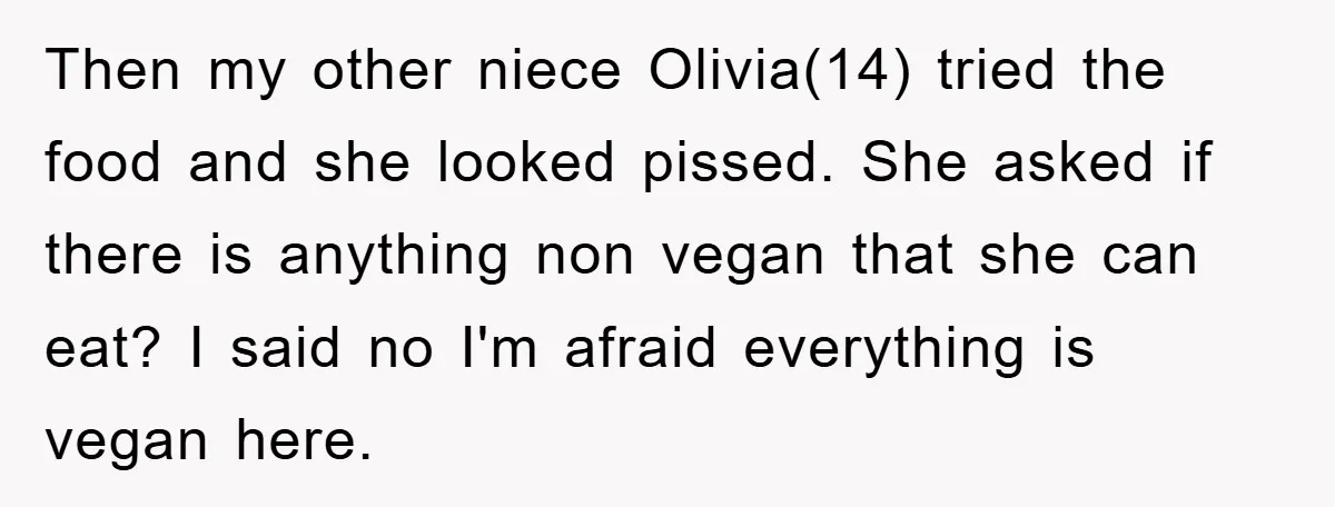 Then my other niece Olivia(14) tried the food and she looked pissed. She asked if there is anything non vegan that she can eat? I said no I'm afraid everything...