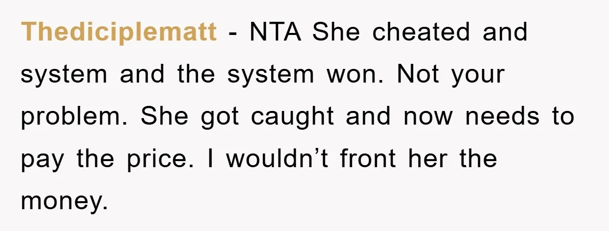 Thediciplematt - NTA She cheated and system and the system won. Not your problem. She got caught and now needs to pay the price. I wouldn’t front her the money.
