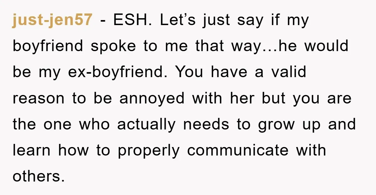 just-jen57 - ESH. Let’s just say if my boyfriend spoke to me that way…he would be my ex-boyfriend. You have a valid reason to be annoyed with her but you...
