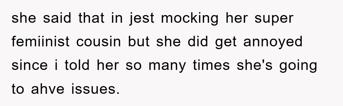 she said that in jest mocking her super femiinist cousin but she did get annoyed since i told her so many times she's going to ahve issues.