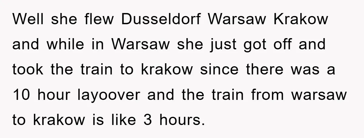 Well she flew Dusseldorf Warsaw Krakow and while in Warsaw she just got off and took the train to krakow since there was a 10 hour layoover and the train...