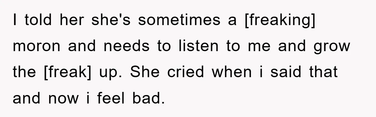 I told her she's sometimes a [freaking] moron and needs to listen to me and grow the [freak] up. She cried when i said that and now i feel bad.
