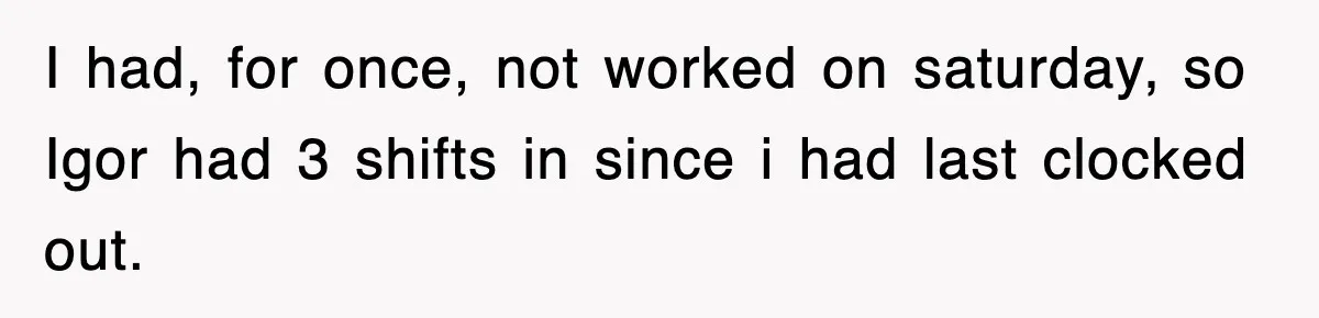 Boss Tries to Fire Employee For Doing His Job, Ends Up Getting Himself And His Friends Fired I had, for once, not worked on saturday, so Igor had 3 shifts in since i had last clocked out.