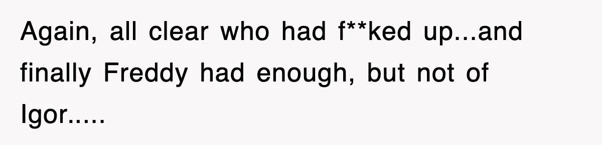 Boss Tries to Fire Employee For Doing His Job, Ends Up Getting Himself And His Friends Fired Again, all clear who had f**ked up...and finally Freddy had enough, but not of Igor.....