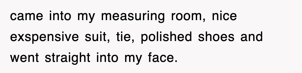 Boss Tries to Fire Employee For Doing His Job, Ends Up Getting Himself And His Friends Fired came into my measuring room, nice exspensive suit, tie, polished shoes and went straight into my face.