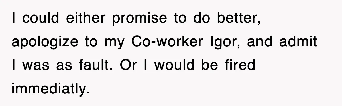 Boss Tries to Fire Employee For Doing His Job, Ends Up Getting Himself And His Friends Fired I could either promise to do better, apologize to my Co-worker Igor, and admit I was as fault. Or I would be fired immediatly.