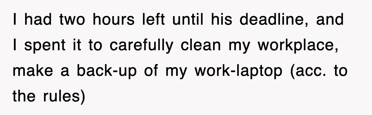 Boss Tries to Fire Employee For Doing His Job, Ends Up Getting Himself And His Friends Fired I had two hours left until his deadline, and I spent it to carefully clean my workplace, make a back-up of my work-laptop (acc. to the rules)