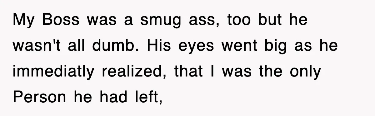 Boss Tries to Fire Employee For Doing His Job, Ends Up Getting Himself And His Friends Fired My Boss was a smug ass, too but he wasn't all dumb. His eyes went big as he immediatly realized, that I was the only Person he had left,